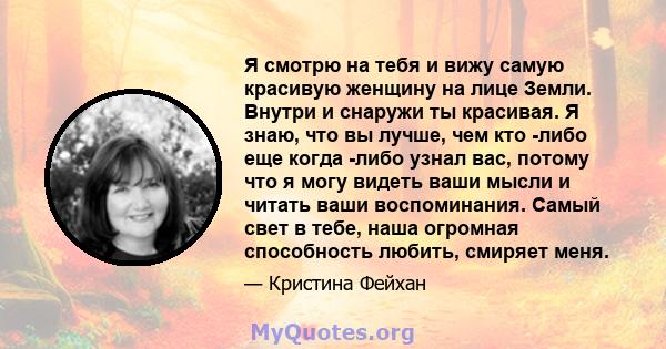 Я смотрю на тебя и вижу самую красивую женщину на лице Земли. Внутри и снаружи ты красивая. Я знаю, что вы лучше, чем кто -либо еще когда -либо узнал вас, потому что я могу видеть ваши мысли и читать ваши воспоминания.