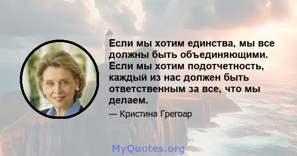 Если мы хотим единства, мы все должны быть объединяющими. Если мы хотим подотчетность, каждый из нас должен быть ответственным за все, что мы делаем.