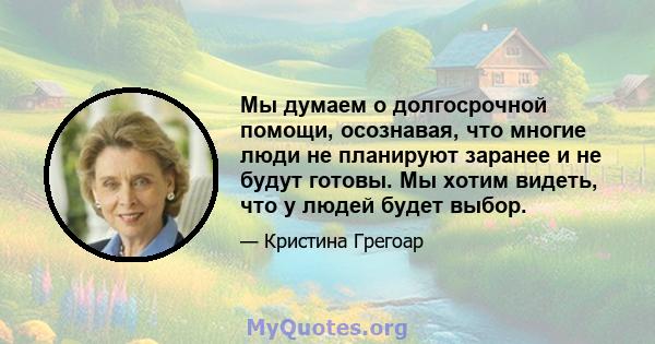 Мы думаем о долгосрочной помощи, осознавая, что многие люди не планируют заранее и не будут готовы. Мы хотим видеть, что у людей будет выбор.