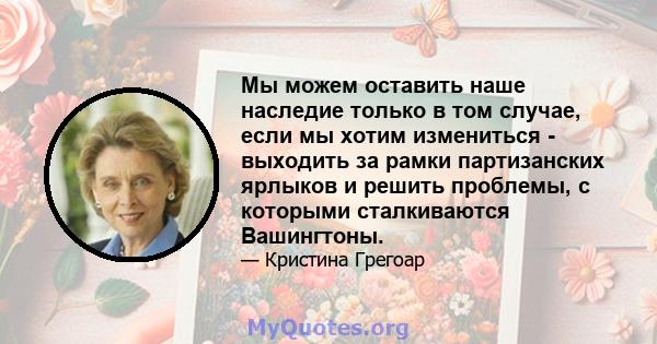 Мы можем оставить наше наследие только в том случае, если мы хотим измениться - выходить за рамки партизанских ярлыков и решить проблемы, с которыми сталкиваются Вашингтоны.