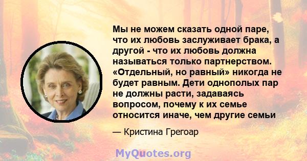 Мы не можем сказать одной паре, что их любовь заслуживает брака, а другой - что их любовь должна называться только партнерством. «Отдельный, но равный» никогда не будет равным. Дети однополых пар не должны расти,