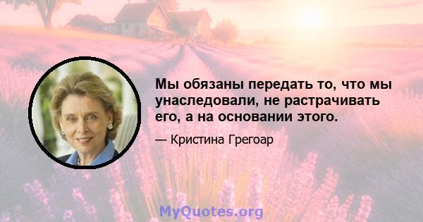 Мы обязаны передать то, что мы унаследовали, не растрачивать его, а на основании этого.