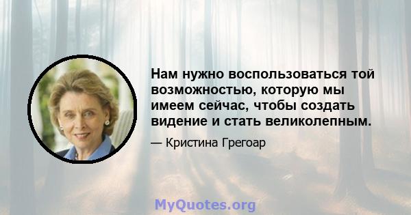 Нам нужно воспользоваться той возможностью, которую мы имеем сейчас, чтобы создать видение и стать великолепным.