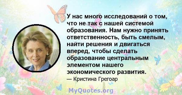 У нас много исследований о том, что не так с нашей системой образования. Нам нужно принять ответственность, быть смелым, найти решения и двигаться вперед, чтобы сделать образование центральным элементом нашего