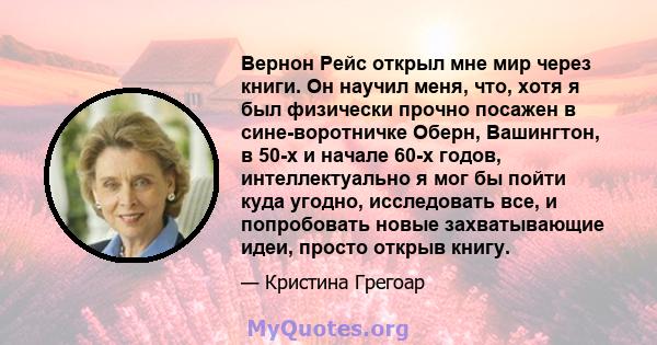 Вернон Рейс открыл мне мир через книги. Он научил меня, что, хотя я был физически прочно посажен в сине-воротничке Оберн, Вашингтон, в 50-х и начале 60-х годов, интеллектуально я мог бы пойти куда угодно, исследовать