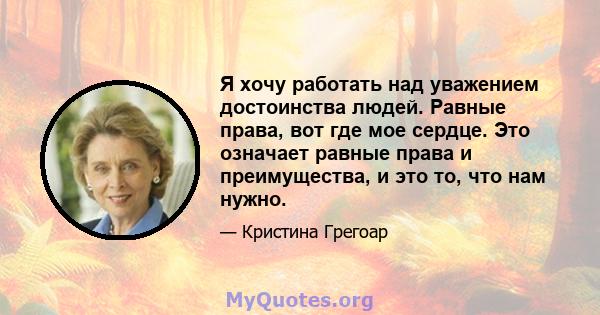 Я хочу работать над уважением достоинства людей. Равные права, вот где мое сердце. Это означает равные права и преимущества, и это то, что нам нужно.