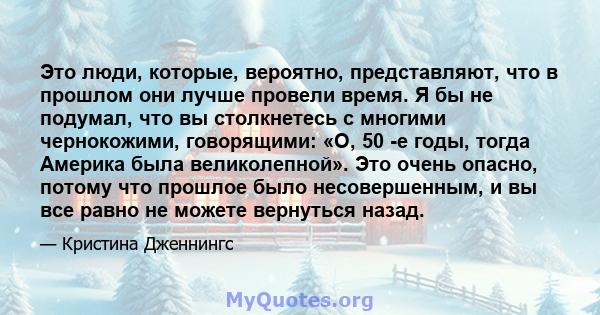 Это люди, которые, вероятно, представляют, что в прошлом они лучше провели время. Я бы не подумал, что вы столкнетесь с многими чернокожими, говорящими: «О, 50 -е годы, тогда Америка была великолепной». Это очень