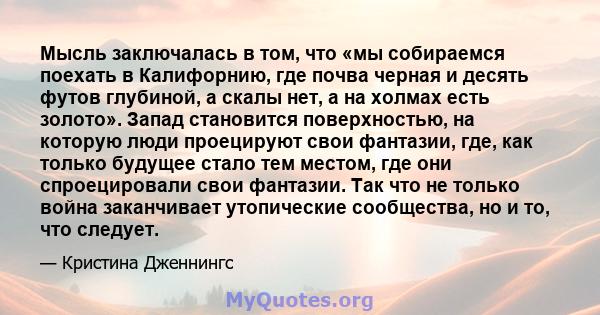 Мысль заключалась в том, что «мы собираемся поехать в Калифорнию, где почва черная и десять футов глубиной, а скалы нет, а на холмах есть золото». Запад становится поверхностью, на которую люди проецируют свои фантазии, 