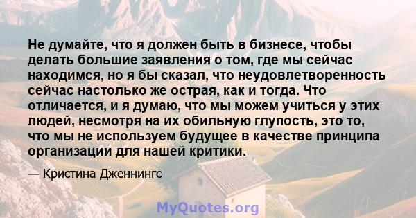 Не думайте, что я должен быть в бизнесе, чтобы делать большие заявления о том, где мы сейчас находимся, но я бы сказал, что неудовлетворенность сейчас настолько же острая, как и тогда. Что отличается, и я думаю, что мы