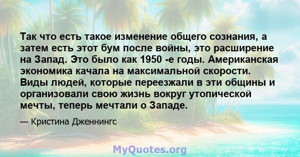 Так что есть такое изменение общего сознания, а затем есть этот бум после войны, это расширение на Запад. Это было как 1950 -е годы. Американская экономика качала на максимальной скорости. Виды людей, которые переезжали 