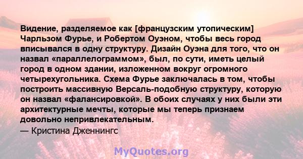 Видение, разделяемое как [французским утопическим] Чарльзом Фурье, и Робертом Оуэном, чтобы весь город вписывался в одну структуру. Дизайн Оуэна для того, что он назвал «параллелограммом», был, по сути, иметь целый