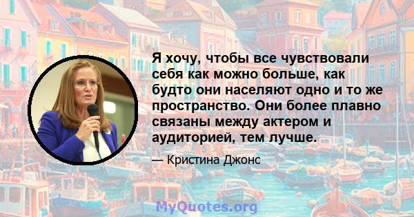 Я хочу, чтобы все чувствовали себя как можно больше, как будто они населяют одно и то же пространство. Они более плавно связаны между актером и аудиторией, тем лучше.