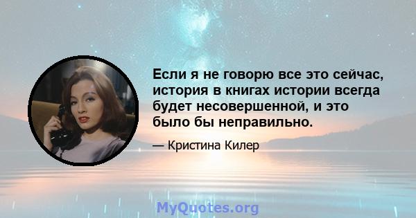 Если я не говорю все это сейчас, история в книгах истории всегда будет несовершенной, и это было бы неправильно.