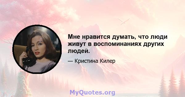 Мне нравится думать, что люди живут в воспоминаниях других людей.