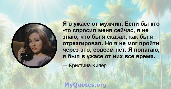 Я в ужасе от мужчин. Если бы кто -то спросил меня сейчас, я не знаю, что бы я сказал, как бы я отреагировал. Но я не мог пройти через это, совсем нет. Я полагаю, я был в ужасе от них все время.