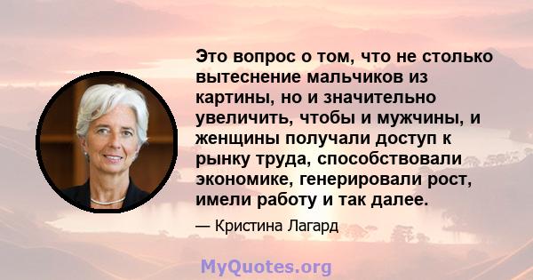 Это вопрос о том, что не столько вытеснение мальчиков из картины, но и значительно увеличить, чтобы и мужчины, и женщины получали доступ к рынку труда, способствовали экономике, генерировали рост, имели работу и так