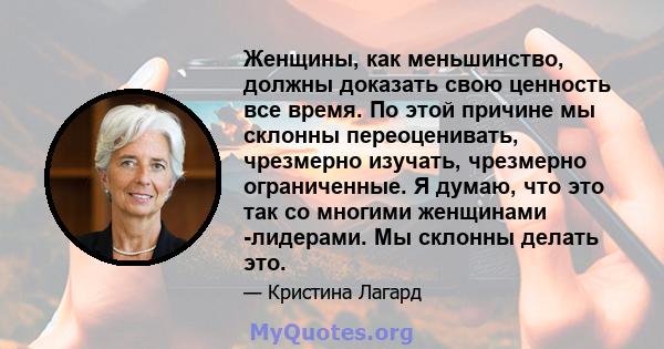 Женщины, как меньшинство, должны доказать свою ценность все время. По этой причине мы склонны переоценивать, чрезмерно изучать, чрезмерно ограниченные. Я думаю, что это так со многими женщинами -лидерами. Мы склонны