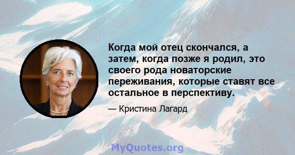 Когда мой отец скончался, а затем, когда позже я родил, это своего рода новаторские переживания, которые ставят все остальное в перспективу.