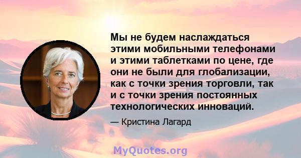 Мы не будем наслаждаться этими мобильными телефонами и этими таблетками по цене, где они не были для глобализации, как с точки зрения торговли, так и с точки зрения постоянных технологических инноваций.