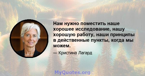 Нам нужно поместить наше хорошее исследование, нашу хорошую работу, наши принципы в действенные пункты, когда мы можем.