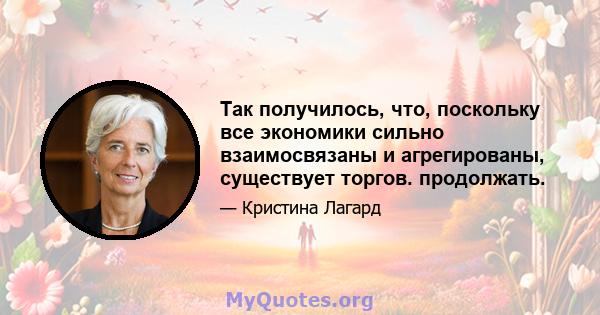 Так получилось, что, поскольку все экономики сильно взаимосвязаны и агрегированы, существует торгов. продолжать.