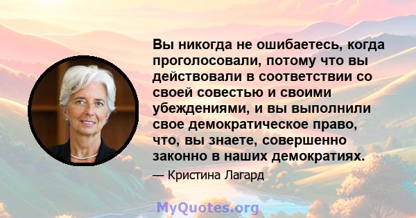 Вы никогда не ошибаетесь, когда проголосовали, потому что вы действовали в соответствии со своей совестью и своими убеждениями, и вы выполнили свое демократическое право, что, вы знаете, совершенно законно в наших