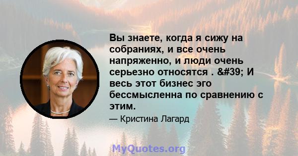 Вы знаете, когда я сижу на собраниях, и все очень напряженно, и люди очень серьезно относятся . ' И весь этот бизнес эго бессмысленна по сравнению с этим.