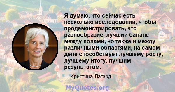 Я думаю, что сейчас есть несколько исследований, чтобы продемонстрировать, что разнообразие, лучший баланс между полами, но также и между различными областями, на самом деле способствует лучшему росту, лучшему итогу,