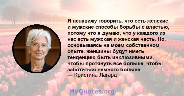 Я ненавижу говорить, что есть женские и мужские способы борьбы с властью, потому что я думаю, что у каждого из нас есть мужская и женская часть. Но, основываясь на моем собственном опыте, женщины будут иметь тенденцию