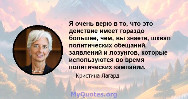 Я очень верю в то, что это действие имеет гораздо большее, чем, вы знаете, шквал политических обещаний, заявлений и лозунгов, которые используются во время политических кампаний.