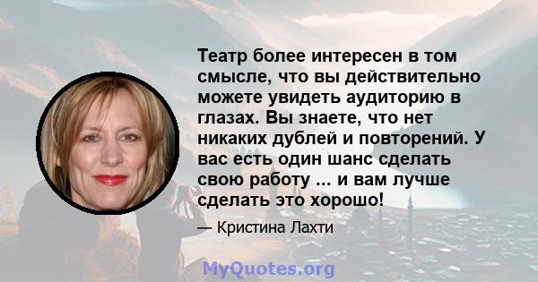 Театр более интересен в том смысле, что вы действительно можете увидеть аудиторию в глазах. Вы знаете, что нет никаких дублей и повторений. У вас есть один шанс сделать свою работу ... и вам лучше сделать это хорошо!