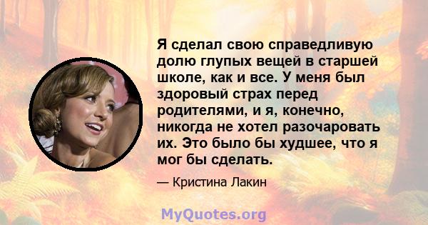 Я сделал свою справедливую долю глупых вещей в старшей школе, как и все. У меня был здоровый страх перед родителями, и я, конечно, никогда не хотел разочаровать их. Это было бы худшее, что я мог бы сделать.