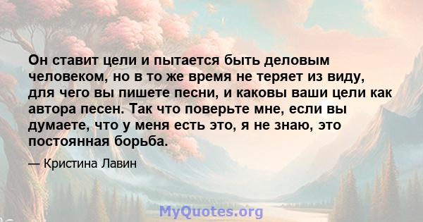 Он ставит цели и пытается быть деловым человеком, но в то же время не теряет из виду, для чего вы пишете песни, и каковы ваши цели как автора песен. Так что поверьте мне, если вы думаете, что у меня есть это, я не знаю, 