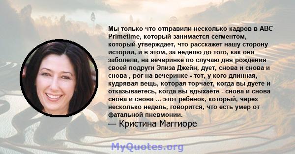 Мы только что отправили несколько кадров в ABC Primetime, который занимается сегментом, который утверждает, что расскажет нашу сторону истории, и в этом, за неделю до того, как она заболела, на вечеринке по случаю дня