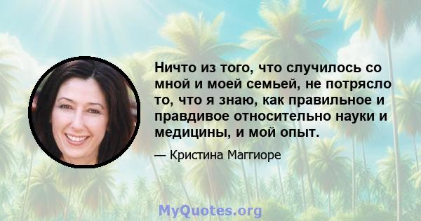 Ничто из того, что случилось со мной и моей семьей, не потрясло то, что я знаю, как правильное и правдивое относительно науки и медицины, и мой опыт.