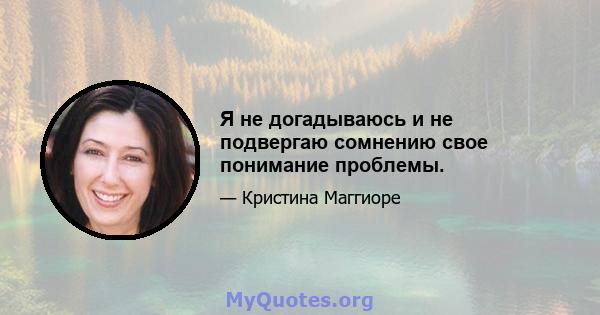 Я не догадываюсь и не подвергаю сомнению свое понимание проблемы.