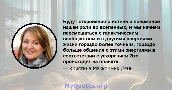 Будут откровения о истине и понимании нашей роли во вселенных, и мы начнем перемещаться с галактическим сообществом и с другими энергиями жизни гораздо более точным, гораздо больше общения с этими энергиями в