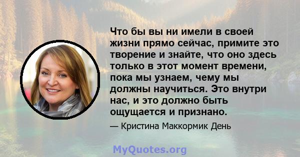 Что бы вы ни имели в своей жизни прямо сейчас, примите это творение и знайте, что оно здесь только в этот момент времени, пока мы узнаем, чему мы должны научиться. Это внутри нас, и это должно быть ощущается и признано.