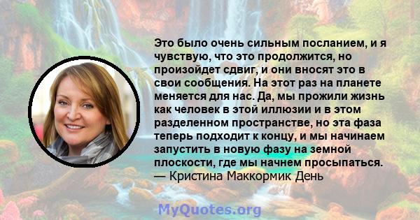 Это было очень сильным посланием, и я чувствую, что это продолжится, но произойдет сдвиг, и они вносят это в свои сообщения. На этот раз на планете меняется для нас. Да, мы прожили жизнь как человек в этой иллюзии и в