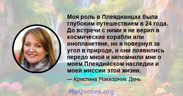 Моя роль в Плеядианцах была глубоким путешествием в 24 года. До встречи с ними я не верил в космические корабли или инопланетяне, но я повернул за угол в природе, и они появились передо мной и напомнили мне о моем