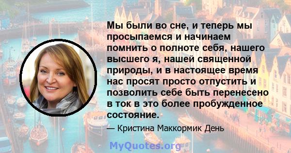 Мы были во сне, и теперь мы просыпаемся и начинаем помнить о полноте себя, нашего высшего я, нашей священной природы, и в настоящее время нас просят просто отпустить и позволить себе быть перенесено в ток в это более