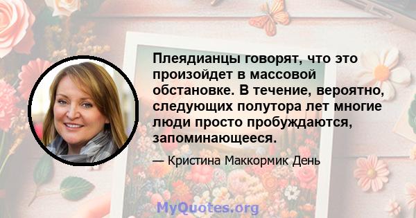 Плеядианцы говорят, что это произойдет в массовой обстановке. В течение, вероятно, следующих полутора лет многие люди просто пробуждаются, запоминающееся.