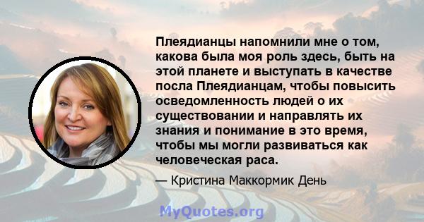 Плеядианцы напомнили мне о том, какова была моя роль здесь, быть на этой планете и выступать в качестве посла Плеядианцам, чтобы повысить осведомленность людей о их существовании и направлять их знания и понимание в это 