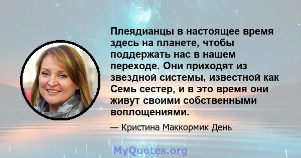 Плеядианцы в настоящее время здесь на планете, чтобы поддержать нас в нашем переходе. Они приходят из звездной системы, известной как Семь сестер, и в это время они живут своими собственными воплощениями.