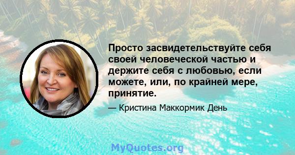 Просто засвидетельствуйте себя своей человеческой частью и держите себя с любовью, если можете, или, по крайней мере, принятие.