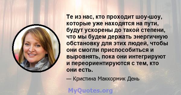 Те из нас, кто проходит шоу-шоу, которые уже находятся на пути, будут ускорены до такой степени, что мы будем держать энергичную обстановку для этих людей, чтобы они смогли приспособиться и выровнять, пока они