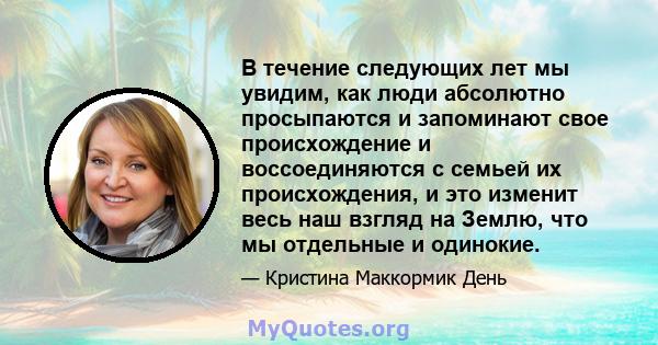 В течение следующих лет мы увидим, как люди абсолютно просыпаются и запоминают свое происхождение и воссоединяются с семьей их происхождения, и это изменит весь наш взгляд на Землю, что мы отдельные и одинокие.