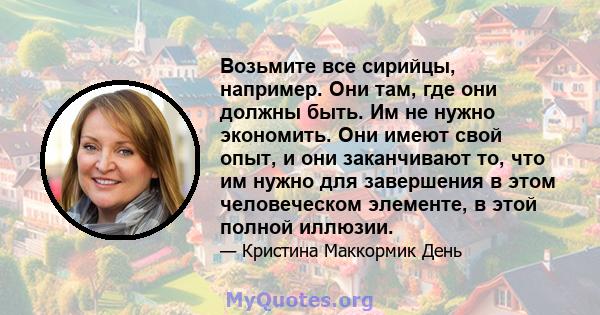 Возьмите все сирийцы, например. Они там, где они должны быть. Им не нужно экономить. Они имеют свой опыт, и они заканчивают то, что им нужно для завершения в этом человеческом элементе, в этой полной иллюзии.