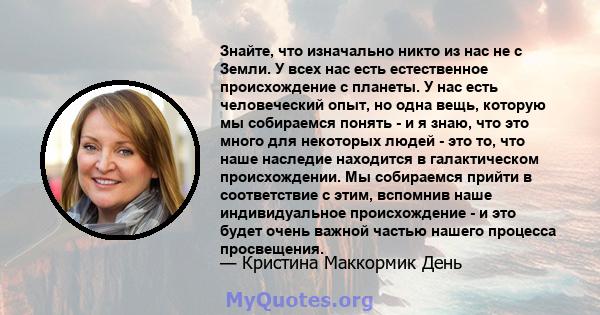 Знайте, что изначально никто из нас не с Земли. У всех нас есть естественное происхождение с планеты. У нас есть человеческий опыт, но одна вещь, которую мы собираемся понять - и я знаю, что это много для некоторых