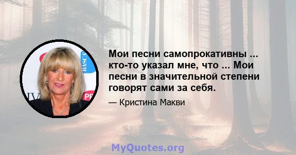 Мои песни самопрокативны ... кто-то указал мне, что ... Мои песни в значительной степени говорят сами за себя.